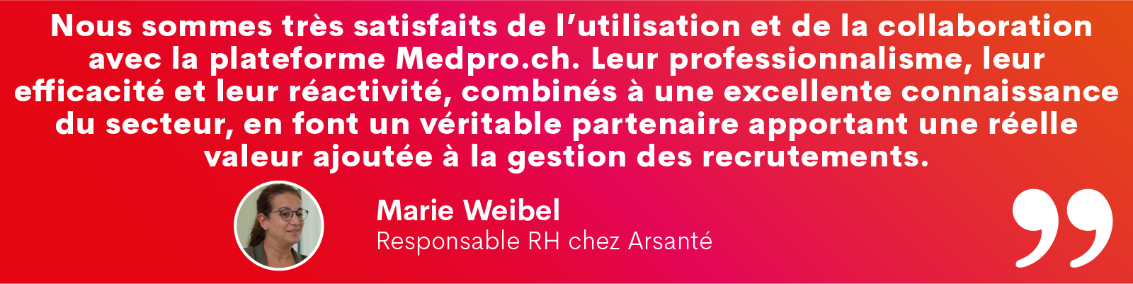 « Nous sommes très satisfaits de l’utilisation et de la collaboration avec la plateforme Medpro.ch. Leur professionnalisme, leur efficacité et leur réactivité, combinés à une excellente connaissance du secteur, en font un véritable partenaire apportant une réelle valeur ajoutée à la gestion des recrutements. » Marie Weibel, responsable RH chez Arsanté